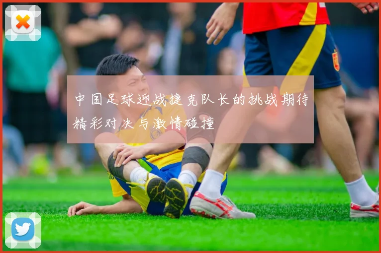 中国足球迎战捷克队长的挑战期待精彩对决与激情碰撞