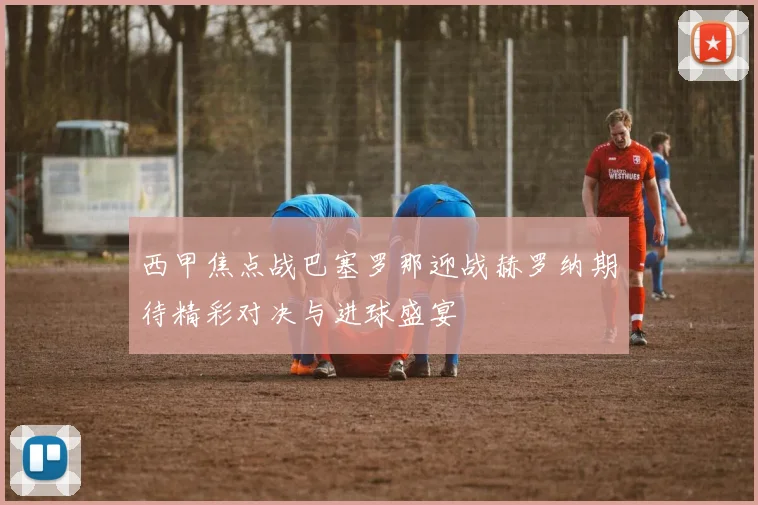 西甲焦点战巴塞罗那迎战赫罗纳期待精彩对决与进球盛宴