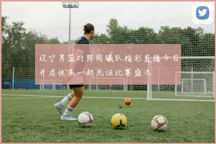 辽宁男篮对阵同曦队精彩直播今日开启快来一起见证比赛盛况