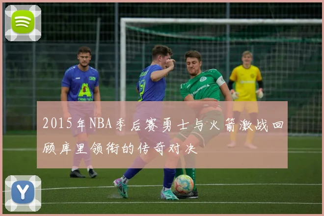 2015年NBA季后赛勇士与火箭激战回顾库里领衔的传奇对决