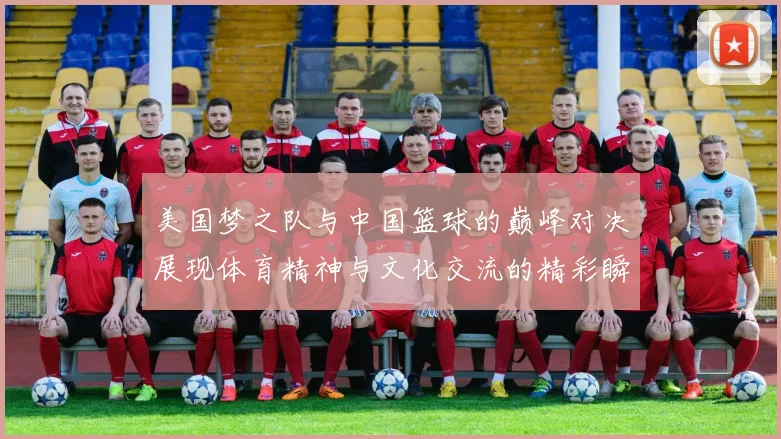 美国梦之队与中国篮球的巅峰对决展现体育精神与文化交流的精彩瞬间
