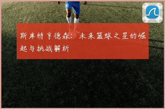 斯库特亨德森：未来篮球之星的崛起与挑战解析