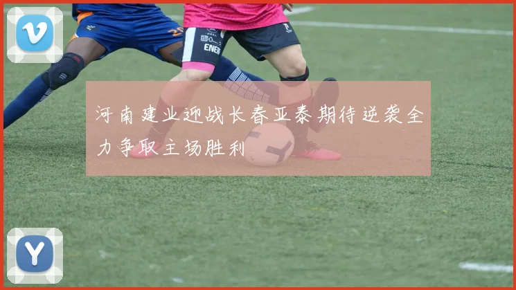 河南建业迎战长春亚泰期待逆袭全力争取主场胜利